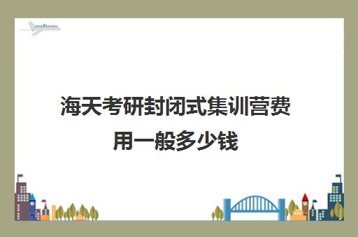 海天考研封闭式集训营费用一般多少钱（海天考研课程价格表）