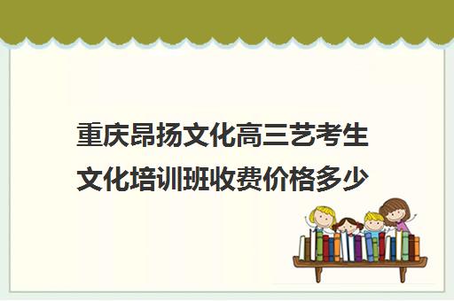 重庆昂扬文化高三艺考生文化培训班收费价格多少钱(重庆排名前十的艺考培训学校)