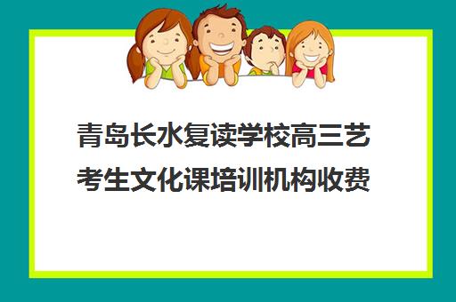 青岛长水复读学校高三艺考生文化课培训机构收费标准价格一览(艺考生文化课分数线)