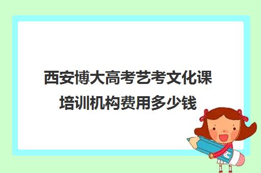 西安博大高考艺考文化课培训机构费用多少钱(西安艺考培训机构排行榜前十)