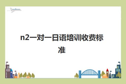 n2一对一日语培训收费标准(n2考试报名费)