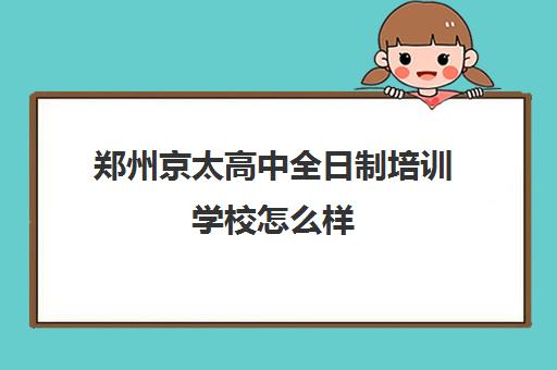 郑州京太高中全日制培训学校怎么样(郑州比较好高三培训学校)