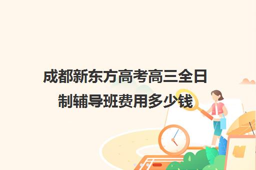 成都新东方高考高三全日制辅导班费用多少钱(成都高三全日制培训机构排名)