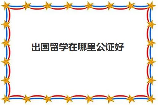 出国留学在哪里公证好(出国留学公证处公证流程)