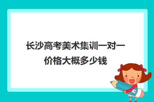 长沙高考美术集训一对一价格大概多少钱(美术艺考生集训花费要多少钱)