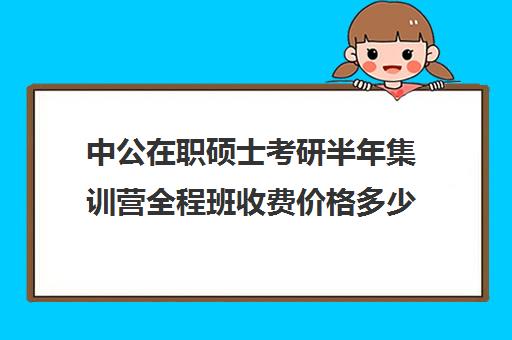 中公在职硕士考研半年集训营全程班收费价格多少钱（中公考研培训收费标准）