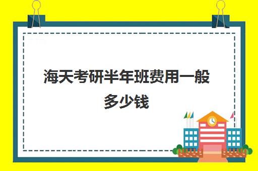 海天考研半年班费用一般多少钱（海天考研2万元贵吗）