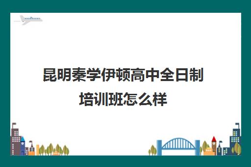 昆明秦学伊顿高中全日制培训班怎么样(昆明高考补课机构排名)