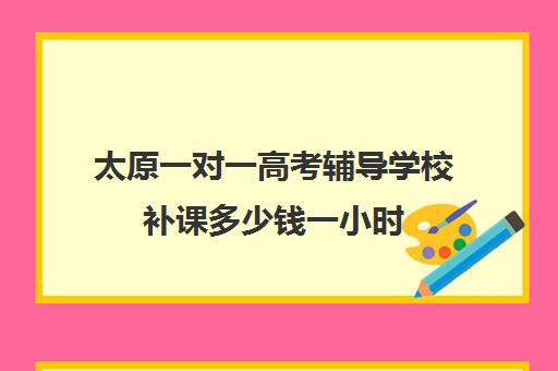 太原一对一高考辅导学校补课多少钱一小时(高考一对一辅导机构哪个好)