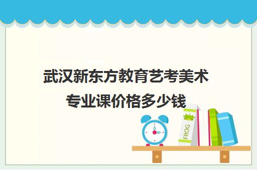 武汉新东方教育艺考美术专业课价格多少钱（新东方艺考文化课学费多少）