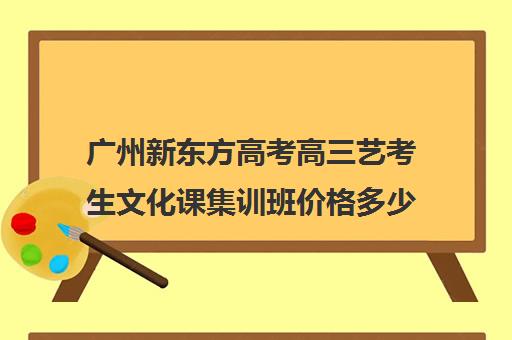 广州新东方高考高三艺考生文化课集训班价格多少钱(新东方艺考文化课全日制辅导)