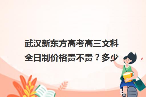 武汉新东方高考高三文科全日制价格贵不贵？多少钱一年(高三全日制补课一般多少钱)