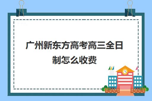 广州新东方高考高三全日制怎么收费(高三是学校还是全日制机构好)