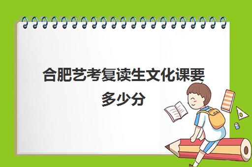 合肥艺考复读生文化课要多少分(合肥高考复读学校有哪些)