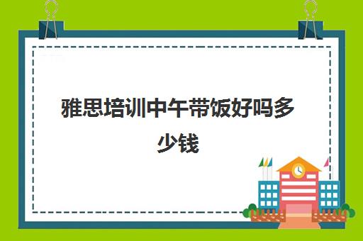 雅思培训中午带饭好吗多少钱(雅思听力有必要报班吗)