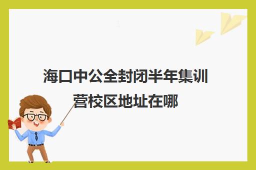 海口中公全封闭半年集训营校区地址在哪（中公教育考公务员培训班可靠吗）