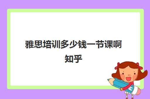 雅思培训多少钱一节课啊知乎(雅思培训学费一般多少)