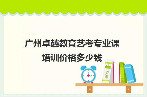 广州卓越教育艺考专业课培训价格多少钱(广州艺考生文化课培训机构排名)