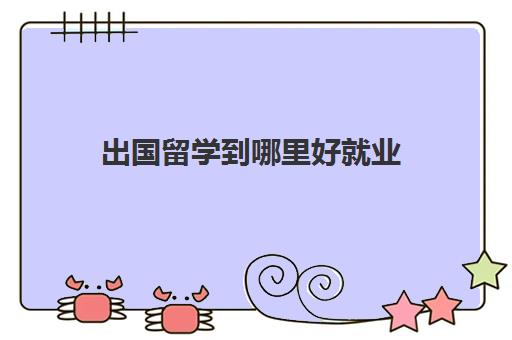 出国留学到哪里好就业(留学回来可以找什么工作)