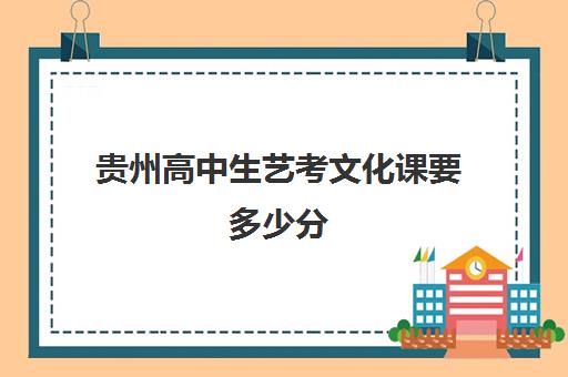 贵州高中生艺考文化课要多少分(贵州艺考生可以报考哪些学校)