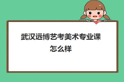 武汉远博艺考美术专业课怎么样(武汉美术培训排名前十的有哪些)