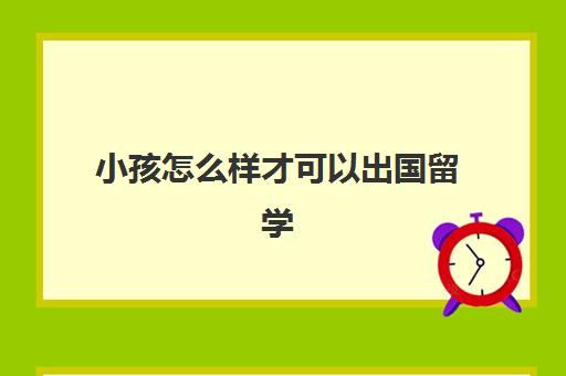 小孩怎么样才可以出国留学(孩子出国留学的利弊)