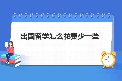 出国留学怎么花费少一些(出国留学费用大概多少钱)