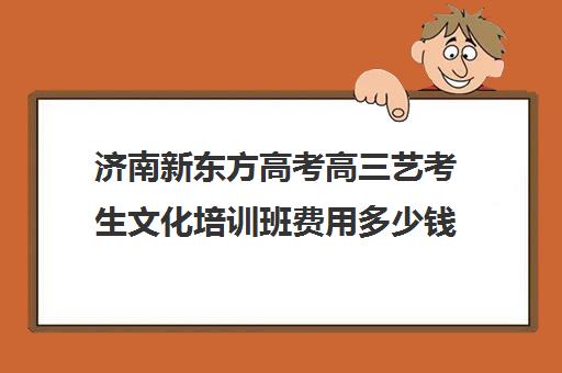 济南新东方高考高三艺考生文化培训班费用多少钱(济南新东方高三冲刺班收费价格表)