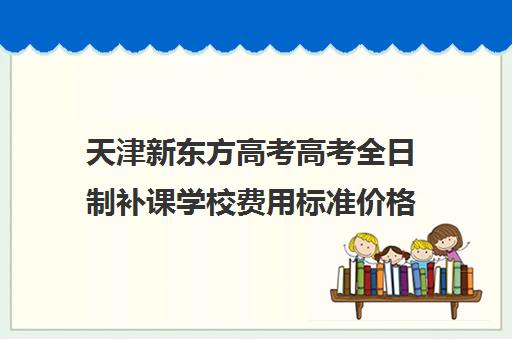 天津新东方高考高考全日制补课学校费用标准价格表(天津高中补课机构)