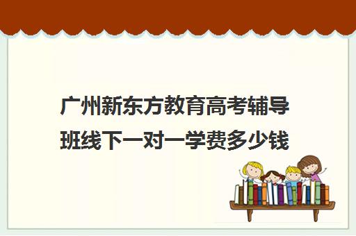 广州新东方教育高考辅导班线下一对一学费多少钱(新东方高三一对一收费价格表)