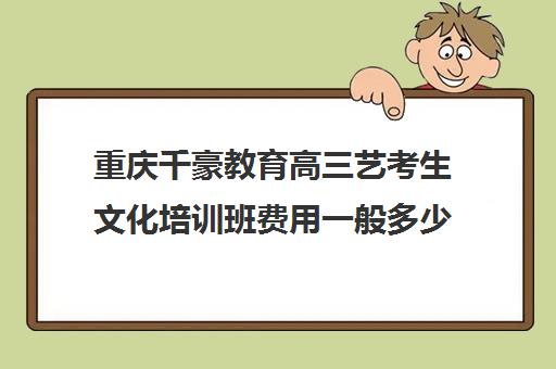 重庆千豪教育高三艺考生文化培训班费用一般多少钱(美术艺考培训班哪个好)