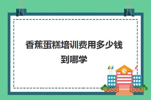 香蕉蛋糕培训费用多少钱到哪学(学做蛋糕要培训大概要多少钱呢)