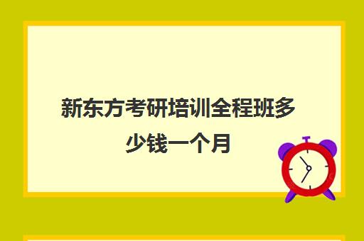 新东方考研培训全程班多少钱一个月(新东方线上考研班多少钱)