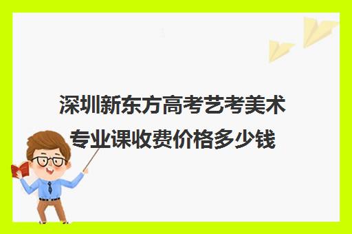 深圳新东方高考艺考美术专业课收费价格多少钱(深圳十大美术培训机构排行榜)