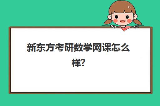 新东方考研数学网课怎么样?(新东方考研全程班咋样)