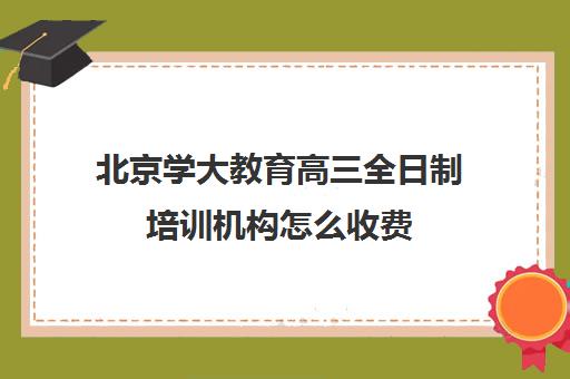 北京学大教育高三全日制培训机构怎么收费（北京大学生家教一对一收费标准）