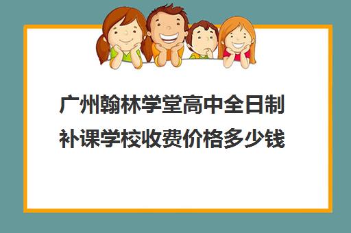 广州翰林学堂高中全日制补课学校收费价格多少钱(搜索一下翰林补课的地点)