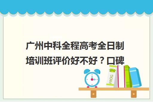 广州中科全程高考全日制培训班评价好不好？口碑如何？(高考全日制培训机构有必要去吗