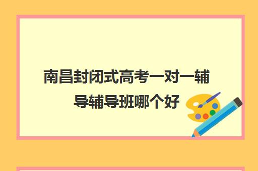 南昌封闭式高考一对一辅导辅导班哪个好(南昌比较好高考冲刺班)