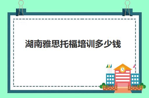 湖南雅思托福培训多少钱(雅思考试培训要花多多少钱)