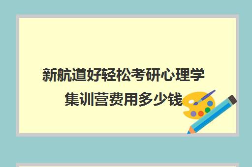 新航道好轻松考研心理学集训营费用多少钱（新航道考研怎么样）