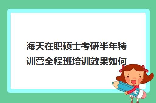 海天在职硕士考研半年特训营全程班培训效果如何？靠谱吗（海天飞跃计划全程费用）