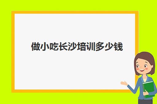 做小吃长沙培训多少钱(长沙小吃培训哪家正规)