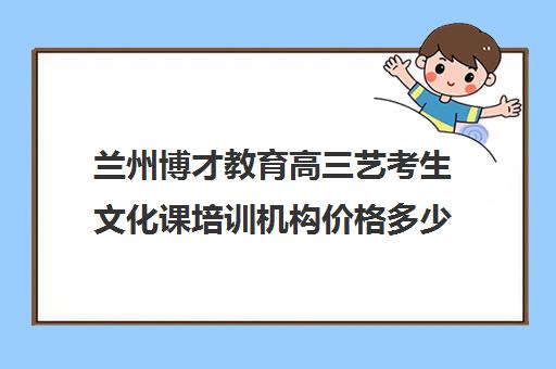 兰州博才教育高三艺考生文化课培训机构价格多少钱(艺考生文化课分数线)