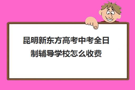 昆明新东方高考中考全日制辅导学校怎么收费(新东方艺考文化冲刺班收费)