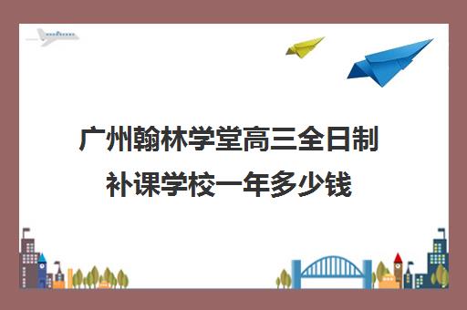 广州翰林学堂高三全日制补课学校一年多少钱(广州高三复读学校排名及费用)