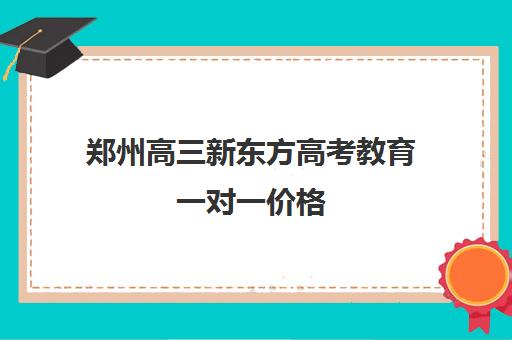 郑州高三新东方高考教育一对一价格(郑州高考辅导机构哪个好)