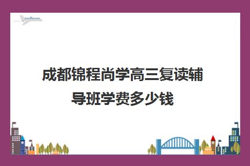 成都锦程尚学高三复读辅导班学费多少钱(成都高考复读收费)