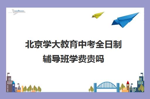 北京学大教育中考全日制辅导班学费贵吗（北京初中补课机构哪些比较好）