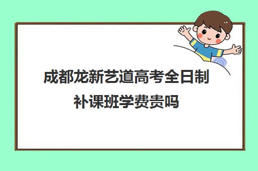 成都龙新艺道高考全日制补课班学费贵吗(成都艺考培训机构排名前十)